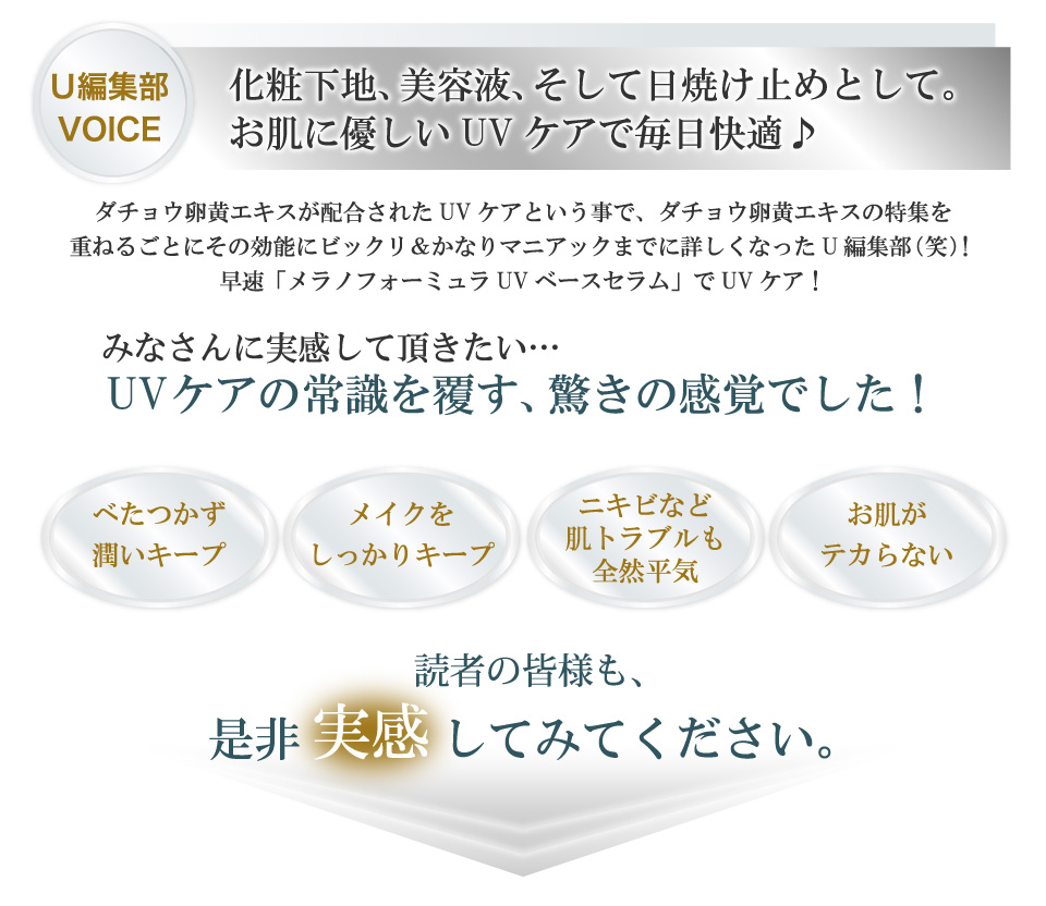 化粧下地、美容液、そして日焼け止めとして。お肌に優しいUVケアで毎日快適♪ダチョウ卵黄エキスが配合されたUVケアという事で、ダチョウ卵黄エキスの特集を重ねるごとにその効能にビックリ＆かなりマニアックまでに詳しくなったU編集部（笑）！早速「メラノフォーミュラUVベースセラム」でUVケア！みなさんに実感して頂きたい、UVケアの常識を覆す、驚きの感覚でした！べたつかず、潤いキープ。メイクをしっかりキープ。ニキビなど肌トラブルも全然平気。お肌がテカらない。