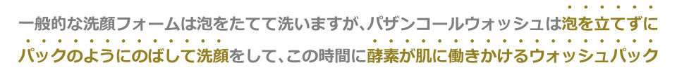 一般的な洗顔フォームは泡をたてて洗いますが、パザンコールウォッシュは泡を立てずにパックのようにのばして洗顔をして、この時間に酵素が肌に働きかけるウォッシュパック