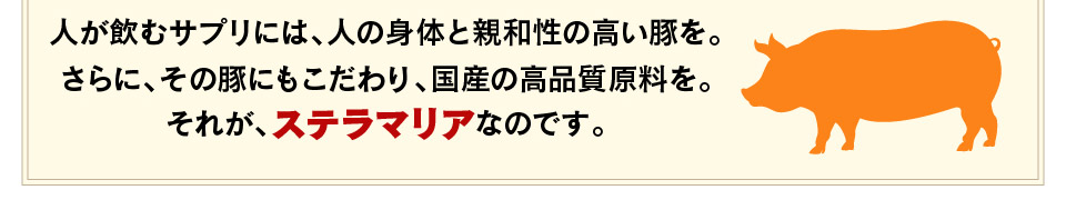 人が飲むサプリには、人の身体と親和性の高い豚を。さらに、その豚にもこだわり、国産の高品質原料を。それが、ステラマリアなのです。