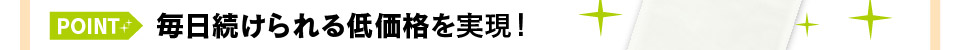 毎日続けられる低価格を実現！