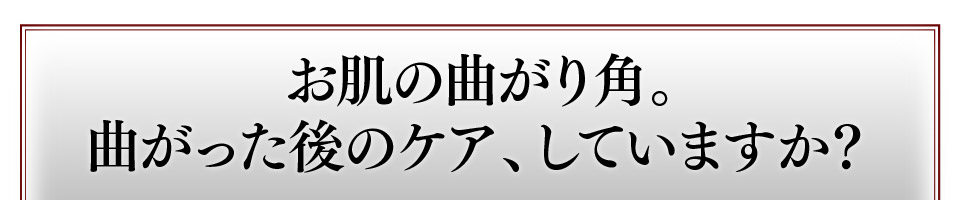 お肌の曲がり角。曲がった後のケア、していますか？