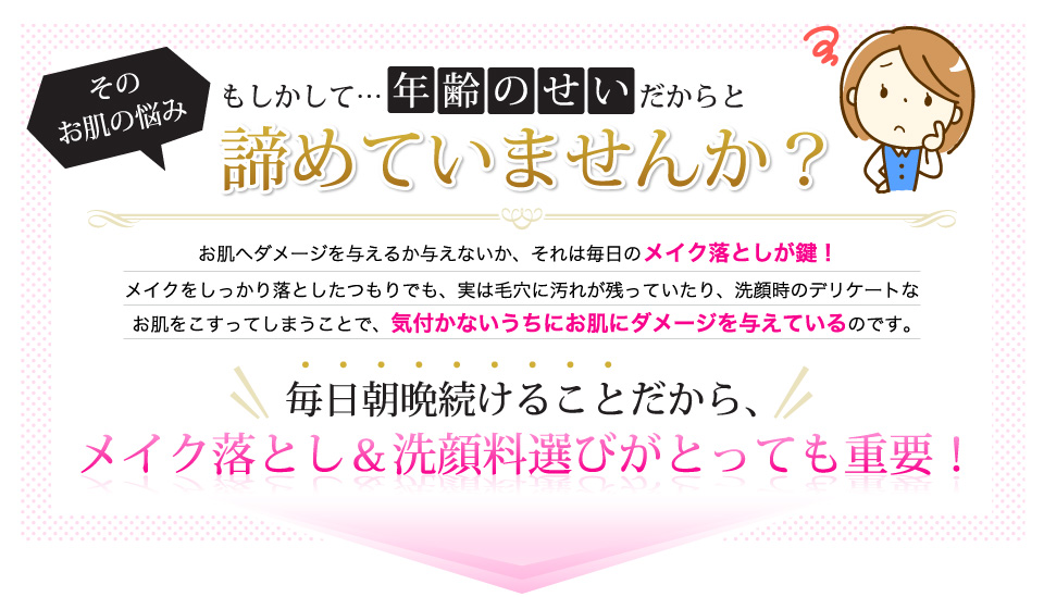 そのお肌の悩み、もしかして年齢のせいだからと諦めていませんか？お肌へダメージを与えるか与えないか、それは毎日のメイク落としが鍵！メイクをしっかり落としたつもりでも、実は毛穴に汚れが残っていたり、洗顔時のデリケートなお肌をこすってしまうことで、気付かないうちにお肌にダメージを与えているのです。