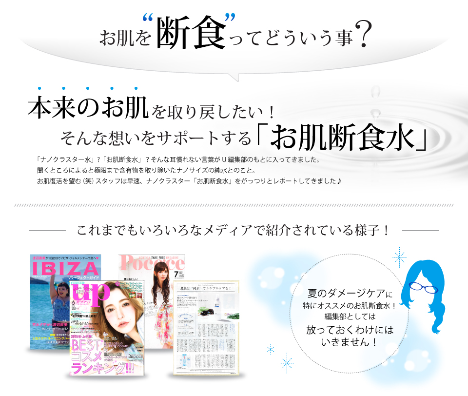 お肌を“断食”ってどういう事？？本来のお肌を取り戻したい！そんな想いをサポートする「お肌断食水」＜ナノクラスター水＞そんな言葉がU編集部のもとに入ってきました。聞くところによると極限まで含有物を取り除いたナノサイズの純水とのこと。お肌復活を望む（笑）スタッフは早速、ナノクラスター「お肌断食水」をがっつりとレポートしてきました