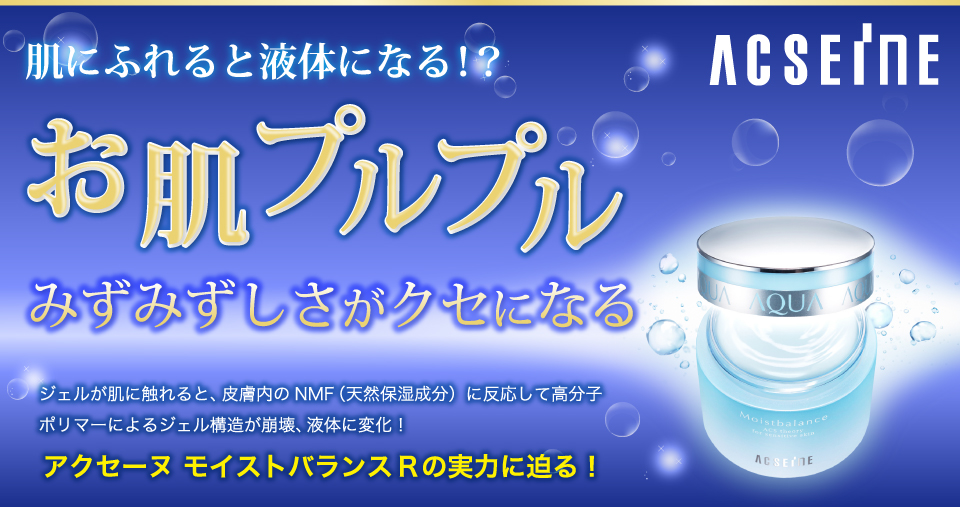 肌にふれると液体になる！？
お肌プルプルみずみずしさがクセになる。ジェルが肌に触れると、皮膚内のNMF（天然保湿成分）に反応して高分子ポリマーによるジェル構造が崩壊、液体に変化！アクセーヌモイストバランスRの実力に迫る！