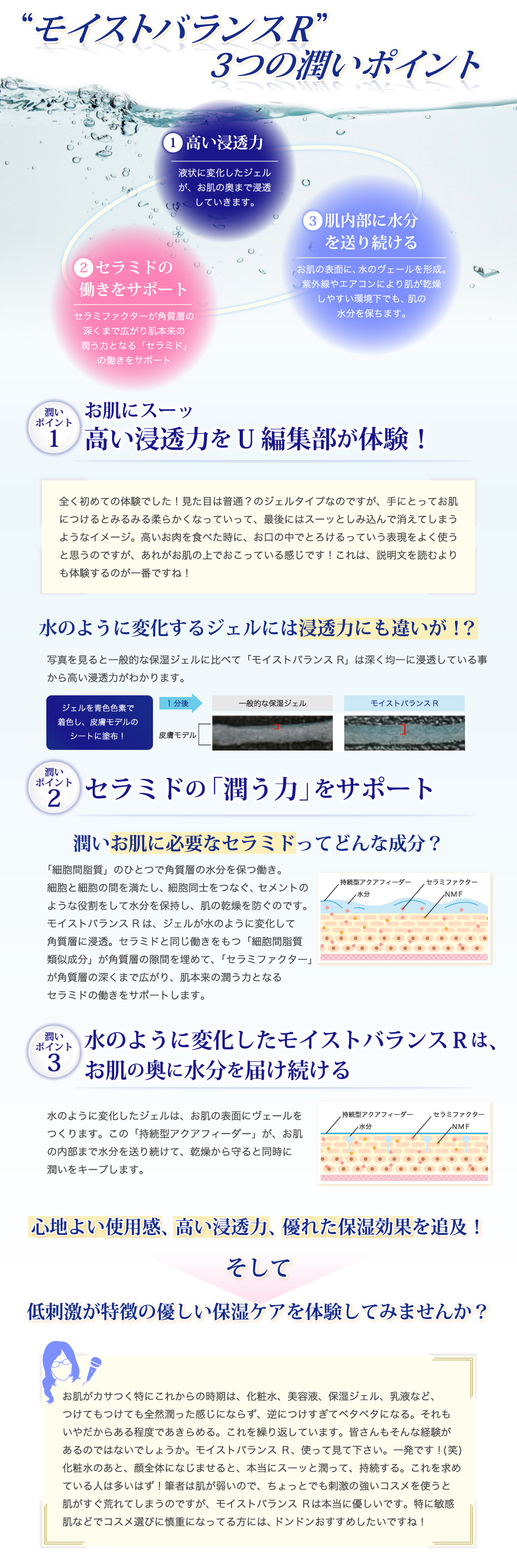 「モイストバランス R」3つの潤いポイント。1、高い浸透力。液状に変化したジェルが、お肌の奥まで浸透していきます。2、セラミドの働きをサポート。セラミファクターが角質層の深くまで広がり肌本来の潤う力となる「セラミド」の働きをサポート。3、肌内部に水分を送り続ける。お肌の表面に、水のヴェールを形成。紫外線やエアコンにより肌が乾燥しやすい環境下でも、肌の水分を保ちます。心地よい使用感、高い浸透力、優れた保湿効果を追及！そして、低刺激が特徴の優しい保湿ケアを体験してみませんか？