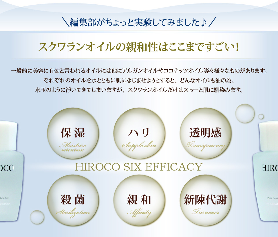 編集部がちょっと実験してみました♪スクワランオイルの親和性はここまですごい！一般的に美容に有効と言われるオイルには他にアルガンオイルやココナッツオイル等々様々なものがあります。それぞれのオイルを水とともに肌になじませようとすると、どんなオイルも油の為、水玉のように浮いてきてしまいますが、
スクワランオイルだけはスっーと肌に馴染みます。
