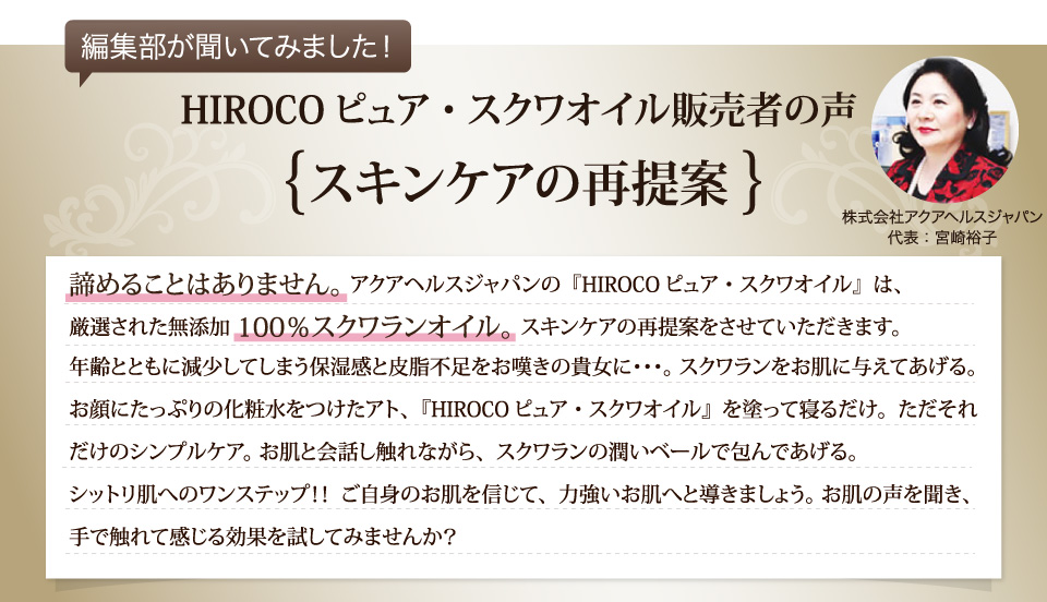 スキンケアの再提案。諦めることはありません。アクアヘルスジャパンの『HIROCOピュア・スクワオイル』は、厳選された無添加100パーセントスクワランオイル。スキンケアの再提案をさせていただきます。年齢とともに減少してしまう保湿感と皮脂不足をお嘆きの貴女に･･･。スクワランをお肌に与えてあげる。お顔にたっぷりの化粧水をつけたアト、『HIROCOピュア・スクワオイル』を塗って寝るだけ。ただそれだけのシンプルケア。お肌と会話し触れながら、スクワランの潤いベールで包んであげる。シットリ肌へのワンステップ！！  ご自身のお肌を信じて、力強いお肌へと導きましょう。お肌の声を聞き、手で触れて感じる効果を試してみませんか？ 