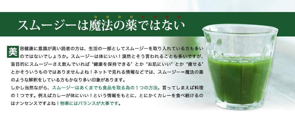 スムージーは魔法の薬ではないスムージー=魔法の薬のような解釈をしている方もかなり多い印象があります。しかし当然ながら、スムージーはあくまでも食品を取る為の1つの方法。言ってしまえば料理の１つです。例えばカレーが体にいい！という情報をもとに、とにかくカレーを食べ続けるのはナンセンスですよね！物事にはバランスが大事です。