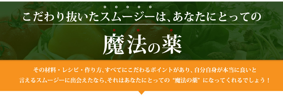 こだわり抜いたスムージーは、あなたにとっての魔法の薬。その材料・レシピ・作り方、すべてにこだわるポイントがあり、自分自身が本当に良いと言えるスムージーに出会えたなら、それはあなたにとっての“魔法の薬”になってくれるでしょう！