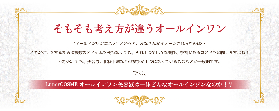 そもそも考え方が違うオールインワン。“オールインワンコスメ”というと、みなさんがイメージされるものは…スキンケアをするために複数のアイテムを使わなくても、それ１つで色々な機能、役割があるコスメを想像しますよね！化粧水、乳液、美容液、化粧下地などの機能が1つになっているものなどが一般的です。では、Lune COSMEオールインワン美容液は一体どんなオールインワンなのか！？