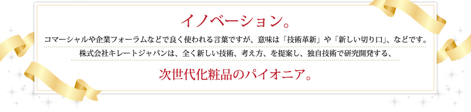 イノベーション。コマーシャルや企業フォーラムなどで良く使われる言葉ですが、意味は「技術革新」や「新しい切り口」、などです。株式会社キレートジャパンは、全く新しい技術、考え方、を提案し、独自技術で研究開発する、次世代化粧品のパイオニア