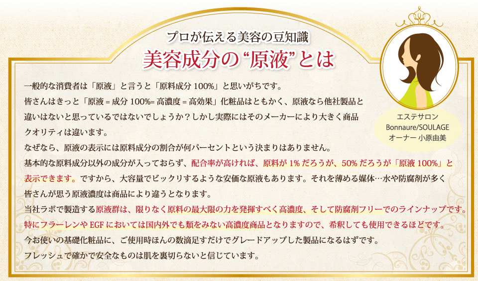 基本的な原料成分以外の成分が入っておらず、配合率が高ければ、原料が1%だろうが、50%だろうが「原液100%」と表示できます。ですから、大容量でビックリするような安価な原液もあります。それを薄める媒体…水や防腐剤が多く皆さんが思う原液濃度は商品により違うとなります。当社ラボで製造する原液群は、限りなく原料の最大限の力を発揮すべく高濃度、そして防腐剤フリーでのラインナップです。特にフラーレンやEGFにおいては国内外でも類をみない高濃度商品となりますので、希釈しても使用できるほどです。今お使いの基礎化粧品に、ご使用時ほんの数滴足すだけでグレードアップした製品になるはずです。