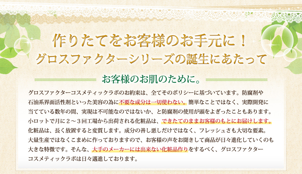 作りたてをお客様のお手元に！グロスファクターシリーズの誕生にあたって。グロスファクターコスメティックラボのお約束は、全てそのポリシーに基づいています。防腐剤や石油系界面活性剤といった美容の為に不要な成分は一切使わない。簡単なことではなく、実際開発に当てている数年の間、実現は不可能なのではないか、と防腐剤の使用が頭をよぎったこともあります。小ロットで月に２～３回工場から出荷される化粧品は、できたてのままお客様のもとにお届けします。化粧品は、長く放置すると変質します。成分の善し悪しだけではなく、フレッシュさも大切な要素。大量生産ではなくこまめに作っておりますので、お客様の声をお聞きして商品が日々進化していくのも大きな特徴です。そんな、大手のメーカーには出来ない化粧品作りをするべく、グロスファクターコスメティックラボは日々邁進しております。