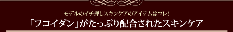 モデルのイチ押しスキンケアのアイテムはコレ！「フコイダン」がたっぷり配合されたスキンケア