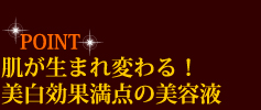 POINT　肌が生まれ変わる！　美白効果満点の美容液