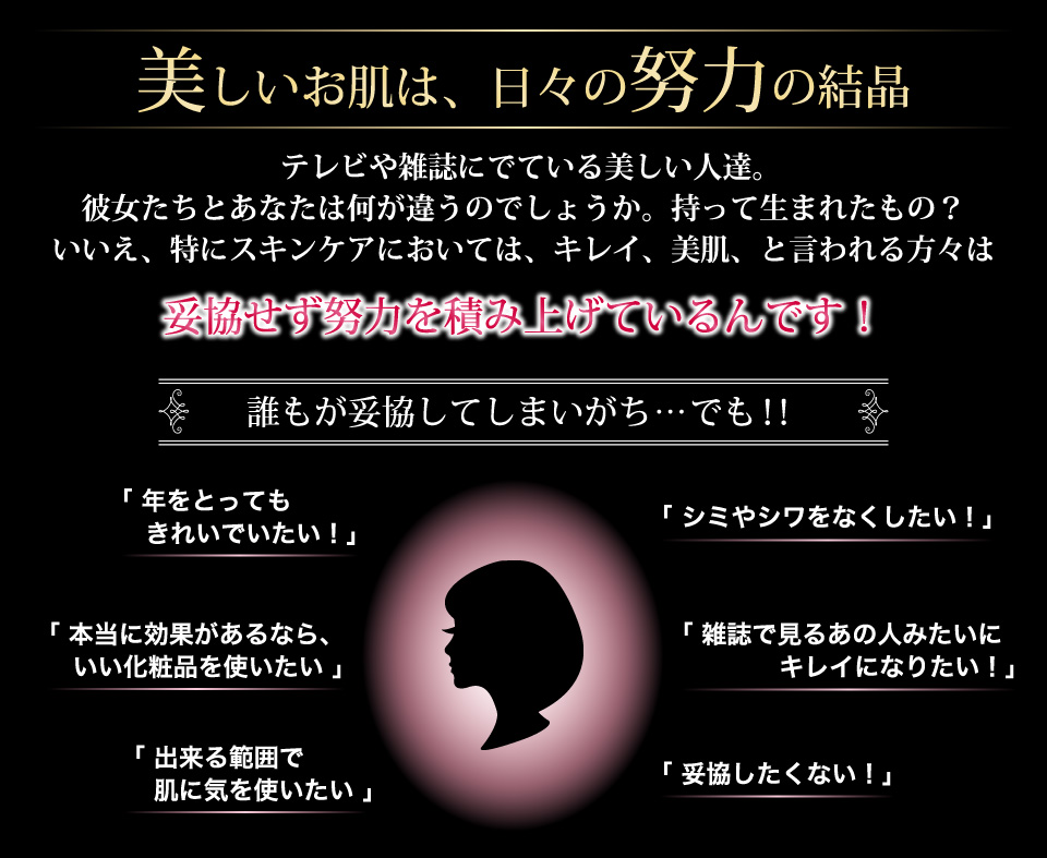 美しいお肌は、日々の努力の結晶テレビや雑誌にでている美しい人達。彼女たちとあなたは何が違うのでしょうか。持って生まれたもの？いいえ、特にスキンケアにおいては、キレイ、美肌、と言われる方々は妥協せず努力を積み上げているんです！