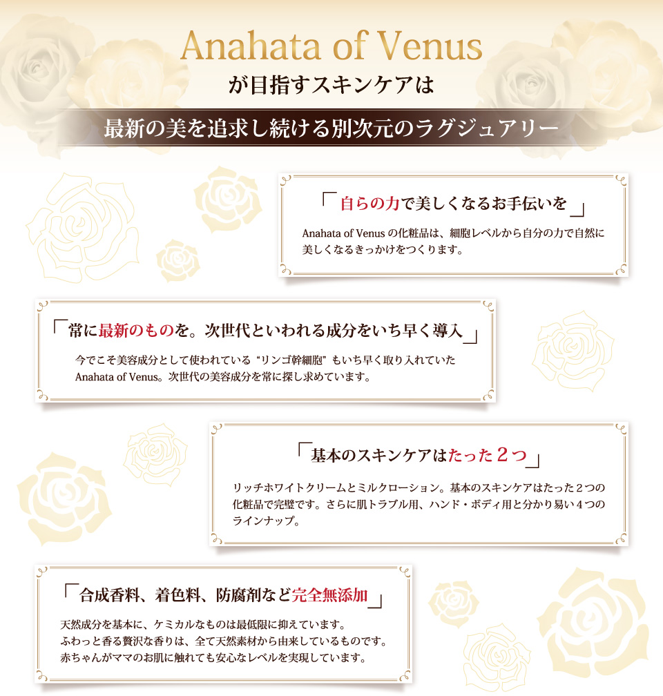 Anahata of Venusが目指すスキンケアはふんだんに配合した超高品質ローズ水が導く別次元のラグジュアリー。「自らの力で美しくなるお手伝いを」「常に最新のものを。次世代といわれる成分をいち早く導入」「基本のスキンケアはたった2つ」「合成香料、着色料、防腐剤など完全無添加」