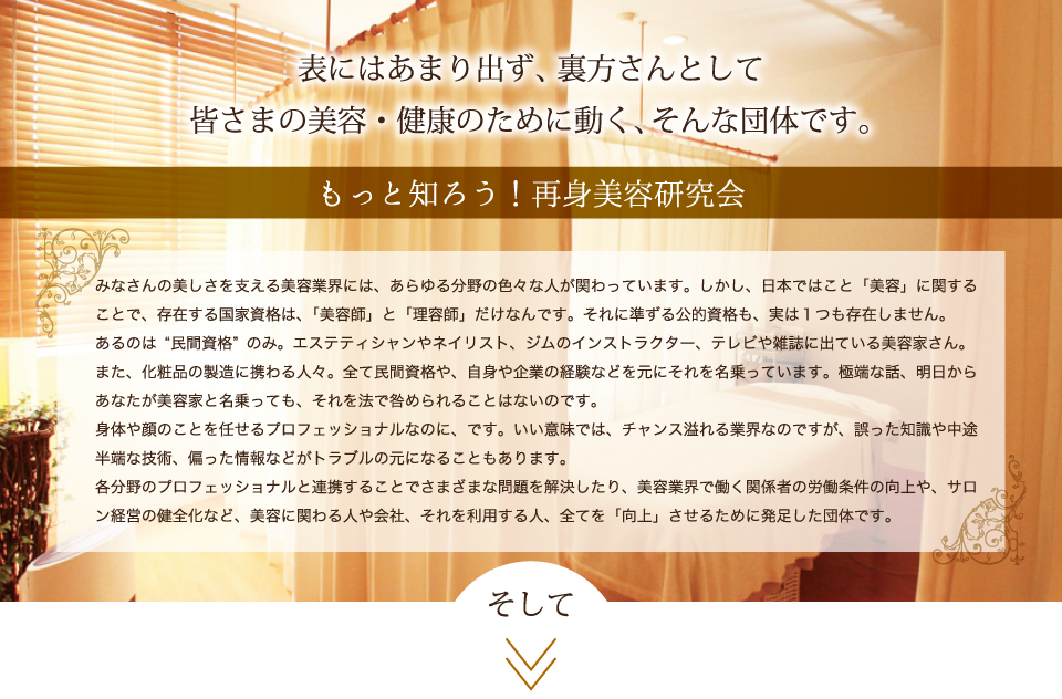 表にはあまり出ず、裏方さんとして皆さまの美容・健康のために動く、そんな団体です。もっと知ろう！再身美容研究会。各分野のプロフェッショナルと連携することでさまざまな問題を解決したり、美容業界で働く関係者の労働条件の向上や、サロン経営の健全化など、美容に関わる人や会社、それを利用する人、全てを「向上」させるために発足した団体です。