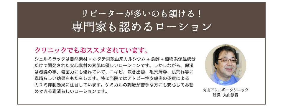 専門家も認めるローション。シェルミラックは自然素材=ホタテ貝殻由来カルシウム+食酢+植物系保湿成分だけで開発された安心素材の素肌に優しいローションです。しかしながら、保湿は勿論の事、殺菌力にも優れていて、ニキビ、吹き出物、毛穴清浄、肌荒れ等に素晴らしい効果をもたらします。特に当院ではアトピー性皮膚炎の炎症によるカユミ抑制効果に注目しています。ケミカルの刺激が苦手な方にも安心してお勧めできる素晴らしいローションです。丸山アレルギークリニック 院長 丸山修寛