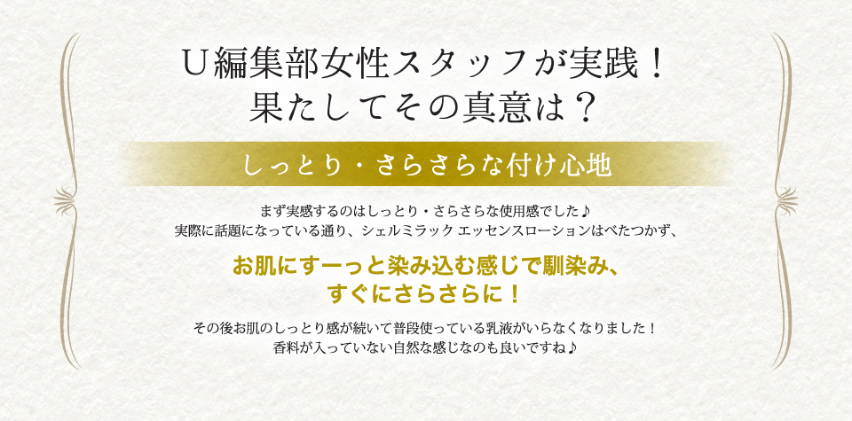 まず実感するのはしっとり・さらさらな使用感でした♪実際に話題になっている通り、シェルミラック エッセンスローションはべたつかず、お肌にすーっと染み込む感じで馴染み、すぐにさらさらに！その後お肌のしっとり感が続いて普段使っている乳液がいらなくなりました！香料が入っていない自然な感じなのも良いですね♪