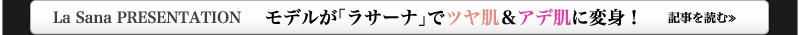 La Sana PRESENTATION　　モデルが「ラサーナ」でツヤ肌＆アデ肌に変身！　記事を読む≫