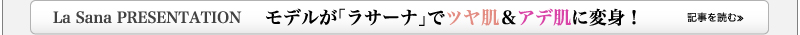 La Sana PRESENTATION　　モデルが「ラサーナ」でツヤ肌＆アデ肌に変身！　記事を読む≫