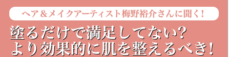 Skin Care　ヘア＆メイクアーティスト梅野裕介さんに聞く！　塗るだけで満足してない？　より効果的に肌を整えるべき！