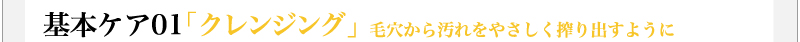 基本ケア01「クレンジング」　毛穴から汚れをやさしく搾り出すように