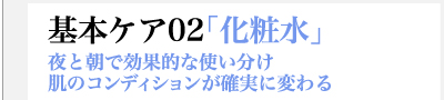 基本ケア02「化粧水」　夜と朝で効果的な使い分け　肌のコンディションが確実に変わる