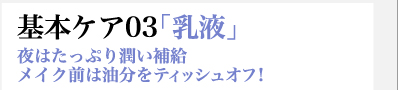 基本ケア03「乳液」　夜はたっぷり潤い補給　メイク前は油分をティッシュオフ！