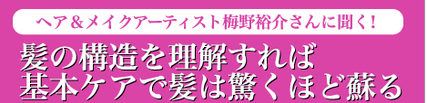 Hair Care　ヘア＆メイクアーティスト梅野裕介さんに聞く！　髪の構造を理解すれば基本ケアで髪は驚くほど蘇る