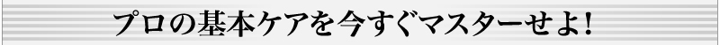 プロの基本ケアを今すぐマスターせよ！
