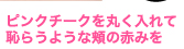 ピンクチークを丸く入れて恥らうような頬の赤みを