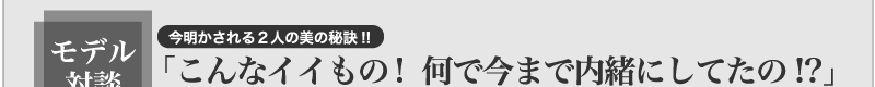モデル対談　今明かされる２人の美の秘訣！！「こんなイイもの！　何で今まで内緒にしてたの！？」