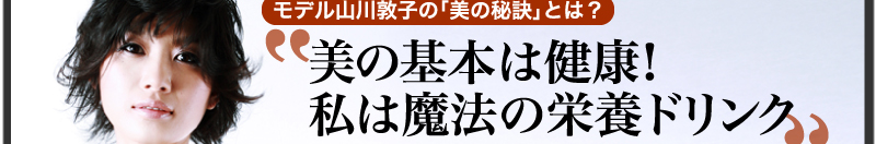 モデル山川敦子の「美の秘訣」とは？「美の基本は健康！私は魔法の栄養ドリンク」