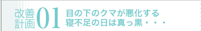 改善計画01　目の下のクマが悪化する寝不足の日は真っ黒・・・