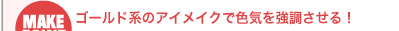 ゴールド系のアイメイクで色気を強調させる！