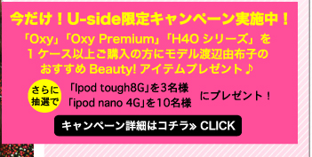 今だけ！Uside限定キャンペーン実施中！「Oxy」「Oxy Premium」「H4Oシリーズ」を1ケース以上ご購入の方にモデル渡辺由布子のおすすめBeauty!アイテムプレゼント♪　さらに、抽選で「Ipod tough8G」を3名様、「ipod nano 4G」を10名様にプレゼント！