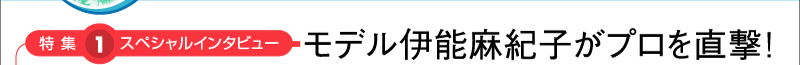 特集1：スペシャルインタビュー　モデル伊能麻紀子がプロを直撃！