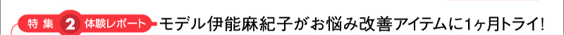 特集2：体験レポート　モデル伊能麻紀子がお悩み改善アイテムに1ヶ月トライ！