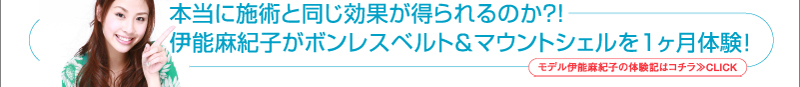 本当に施術と同じ効果が得られるのか?!　伊能麻紀子がボンレスベルト＆マウントシェルを1ヶ月体験！モデル伊能麻紀子の体験記はコチラ≫CLICK