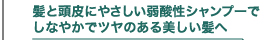 髪と地肌にやさしい弱酸性シャンプーでしなやかでツヤのある美しい髪へ