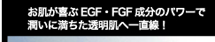 お肌が喜ぶEGF・FGF成分のパワーで潤いに満ちた透明肌へ一直線！