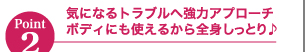 Point2気になるトラブルへ強力アプローチボディにも使えるから全身しっとり♪