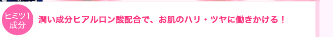 潤い成分ヒアルロン酸配合でお肌のハリ・ツヤに働きかける！