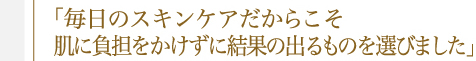 「毎日のスキンケアだからこそ肌に負担をかけずに結果の出るものを選びました」