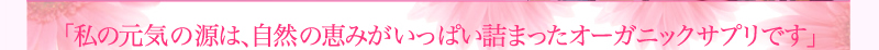 「私の元気の源は、自然の恵みがいっぱい詰まったオーガニックサプリです」