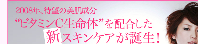 2008年、待望の美肌成分"ビタミンC生命体"を配合した新スキンケアが誕生！