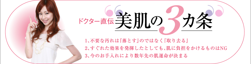 ドクター直伝 “美肌の3カ条”  ▼小キャッチ01 1、不要な汚れは『落とす』のではなく『取り去る』  ▼小キャッチ02 2、すぐれた効果を発揮したとしても、肌に負担をかけるものはNG  ▼小キャッチ03 3、今のお手入れにより数年先の肌運命が決まる