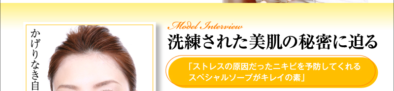 洗練された美肌の秘密に迫る 「ストレスの原因だったニキビを予防してくれるスペシャルソープがキレイの素」